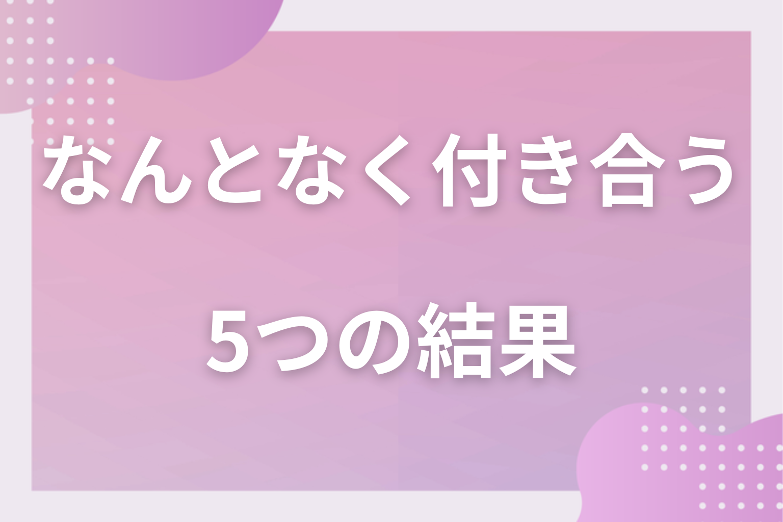 どうなる？なんとなく付き合った5つの結果