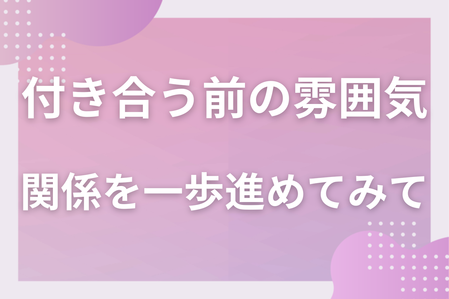 付き合う前のいい雰囲気を信じて、二人の関係を一歩進めてみて