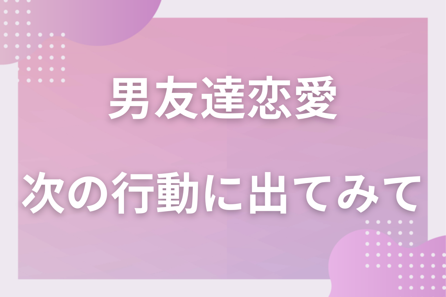 男友達との現状の関係性を見極めて、次の行動に出てみて