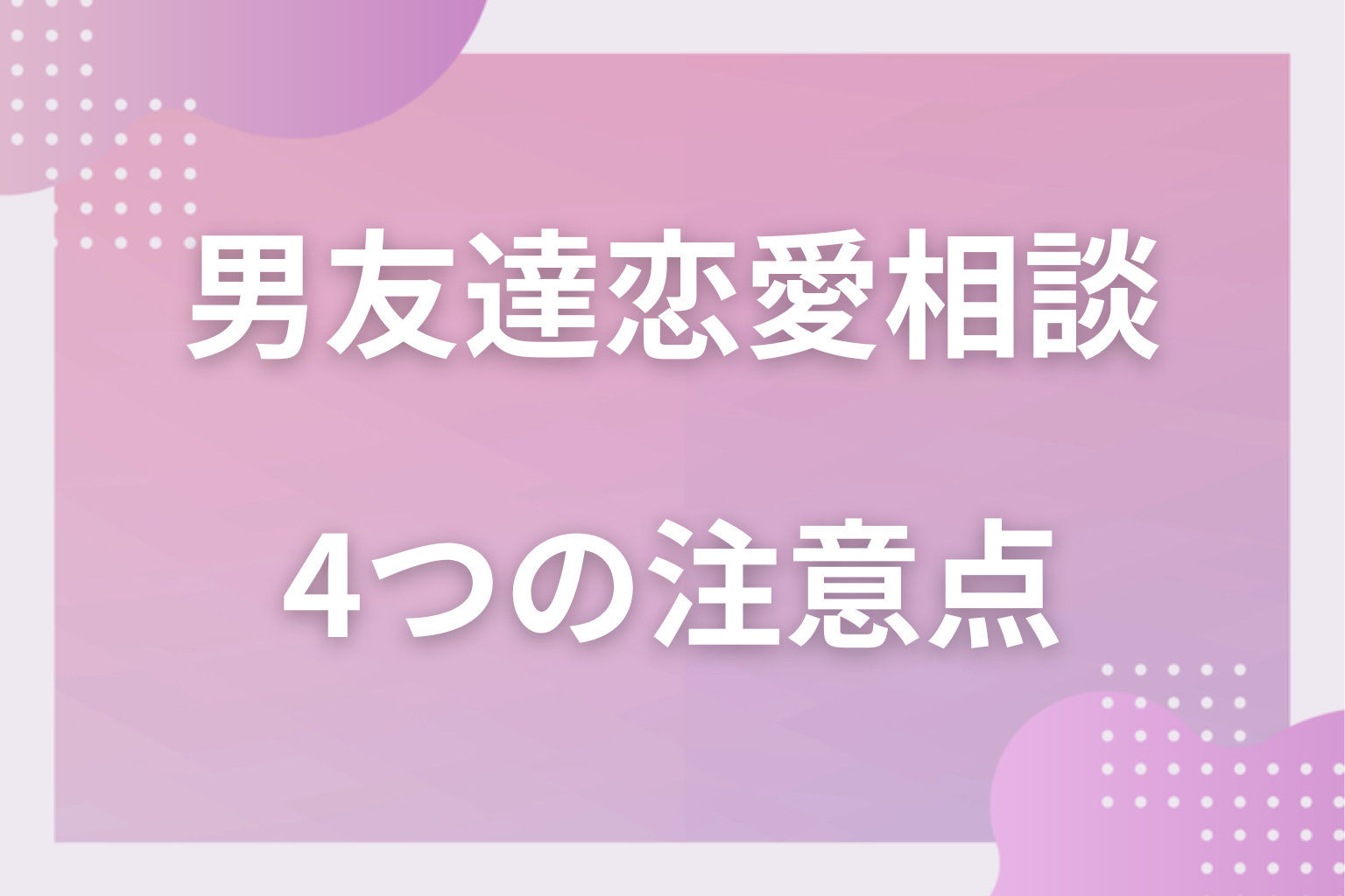 気をつけて！男友達に恋愛相談する時の4つの注意点