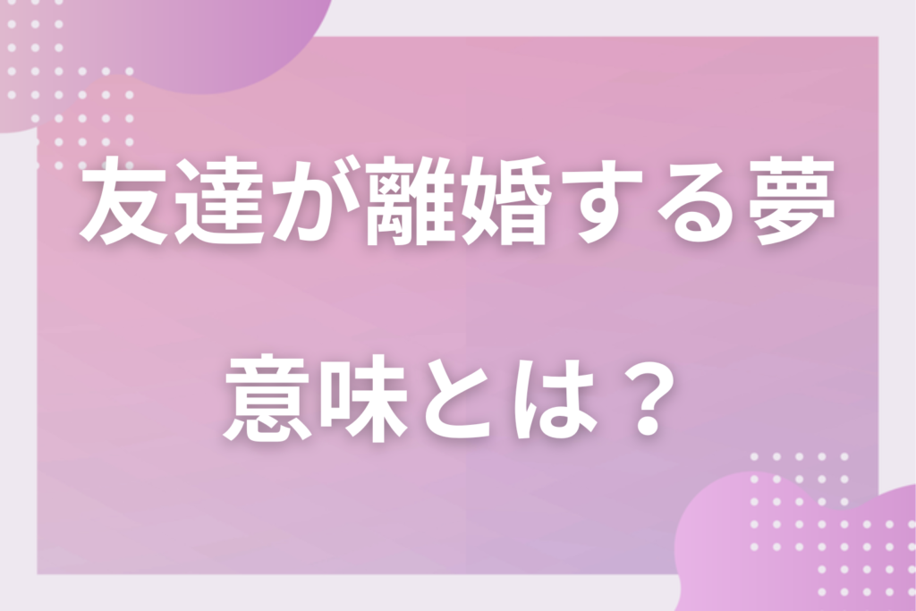 【夢占い】友達が離婚する夢の意味とは？状況別の深層心理や良い夢や悪い夢かを解説